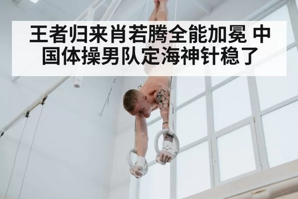 王者归来肖若腾全能加冕 中国体操男队定海神针稳了