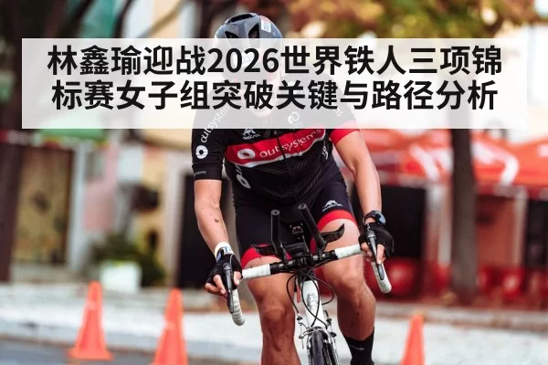 林鑫瑜迎战2026世界铁人三项锦标赛女子组突破关键与路径分析
